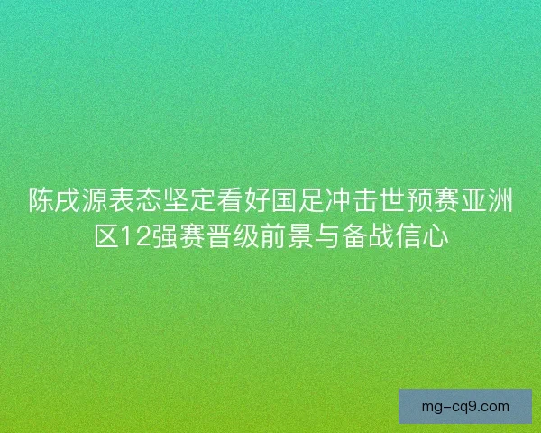 陈戌源表态坚定看好国足冲击世预赛亚洲区12强赛晋级前景与备战信心