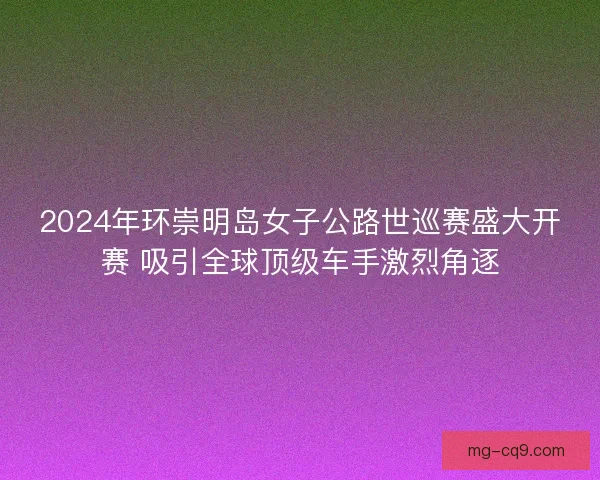 2024年环崇明岛女子公路世巡赛盛大开赛 吸引全球顶级车手激烈角逐