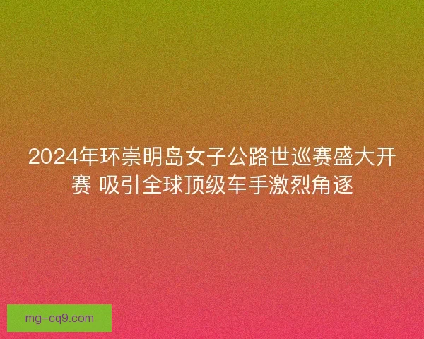 2024年环崇明岛女子公路世巡赛盛大开赛 吸引全球顶级车手激烈角逐