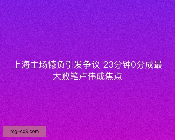 上海主场憾负引发争议 23分钟0分成最大败笔卢伟成焦点
