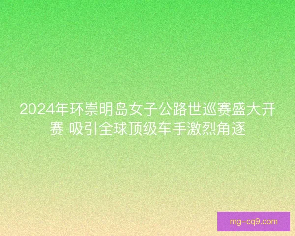 2024年环崇明岛女子公路世巡赛盛大开赛 吸引全球顶级车手激烈角逐 2024年环崇明岛女子公路世巡赛盛大开赛 吸引全球顶级车手激烈角逐