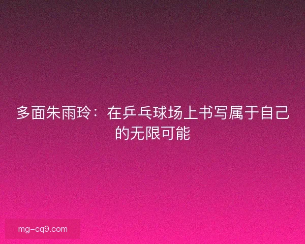 多面朱雨玲：在乒乓球场上书写属于自己的无限可能