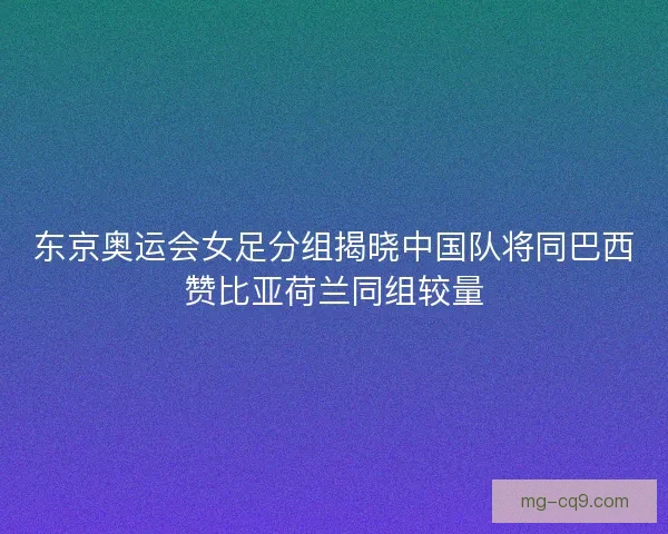 东京奥运会女足分组揭晓中国队将同巴西赞比亚荷兰同组较量