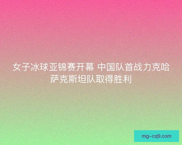 女子冰球亚锦赛开幕 中国队首战力克哈萨克斯坦队取得胜利